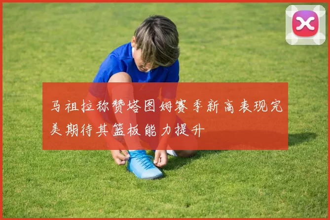 马祖拉称赞塔图姆赛季新高表现完美期待其篮板能力提升