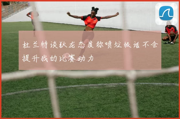 杜兰特谈狄龙态度称喷垃圾话不会提升我的比赛动力