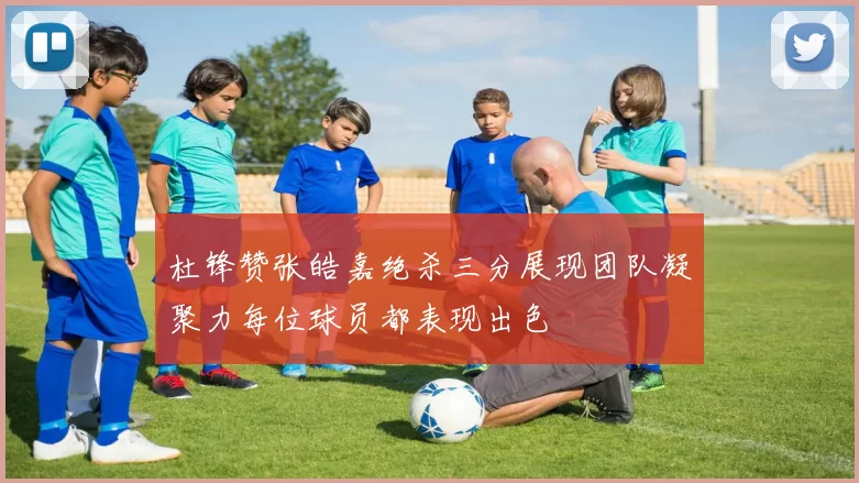 杜锋赞张皓嘉绝杀三分展现团队凝聚力每位球员都表现出色