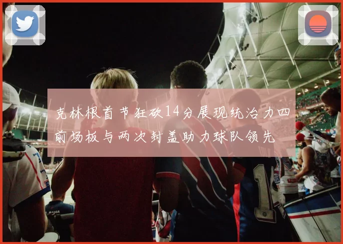 克林根首节狂砍14分展现统治力四前场板与两次封盖助力球队领先