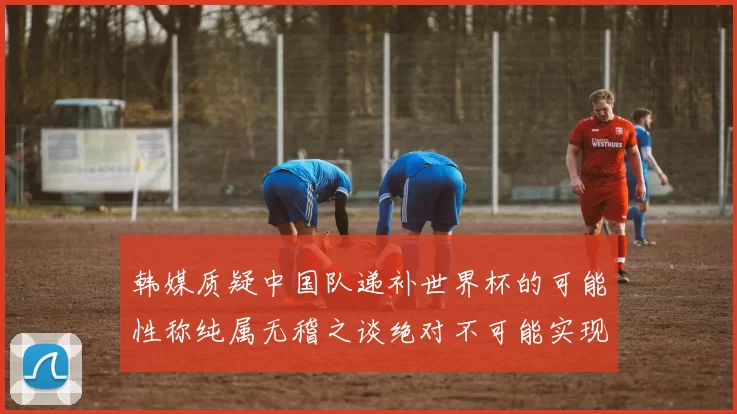 韩媒质疑中国队递补世界杯的可能性称纯属无稽之谈绝对不可能实现