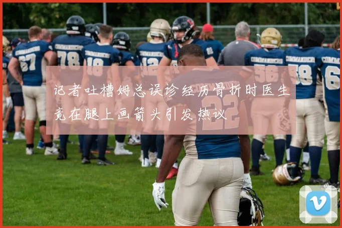 记者吐槽姆总误诊经历骨折时医生竟在腿上画箭头引发热议