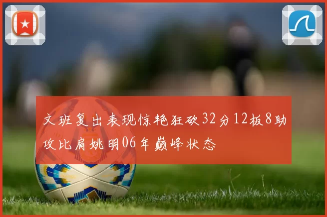 文班复出表现惊艳狂砍32分12板8助攻比肩姚明06年巅峰状态