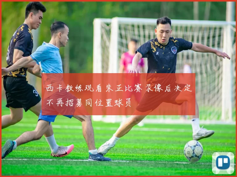 西卡教练观看朱正比赛录像后决定不再招募同位置球员