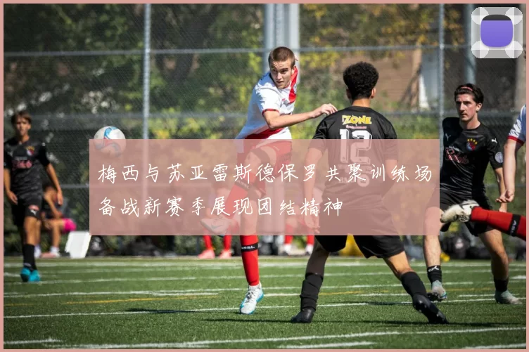 梅西与苏亚雷斯德保罗共聚训练场备战新赛季展现团结精神