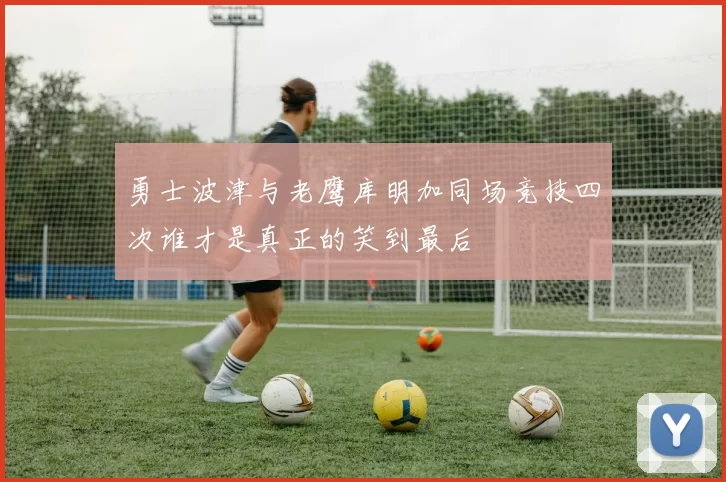 勇士波津与老鹰库明加同场竞技四次谁才是真正的笑到最后