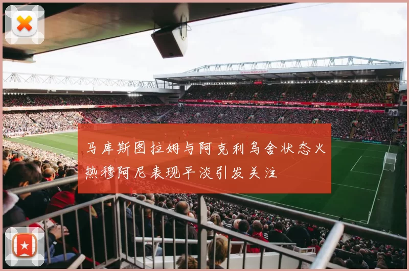 马库斯图拉姆与阿克利乌舍状态火热穆阿尼表现平淡引发关注