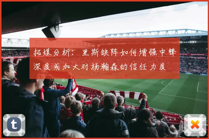 拓媒分析：里斯缺阵如何增强中锋深度或加大对杨瀚森的信任力度