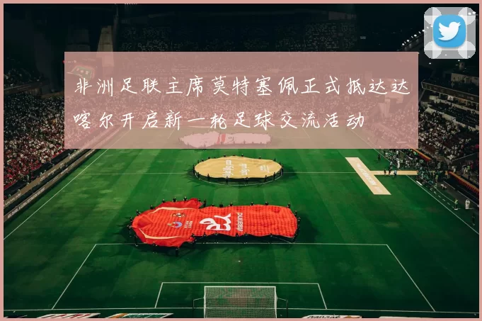 非洲足联主席莫特塞佩正式抵达达喀尔开启新一轮足球交流活动