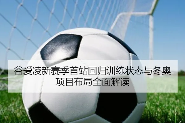 谷爱凌新赛季首站回归训练状态与冬奥项目布局全面解读