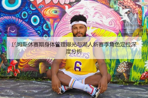 詹姆斯休赛期身体管理曝光与湖人新赛季角色定位深度分析